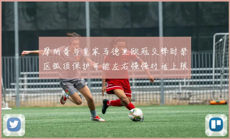 摩纳哥与皇家马德里欧冠交锋时禁区弧顶保护可能左右强强对话上限