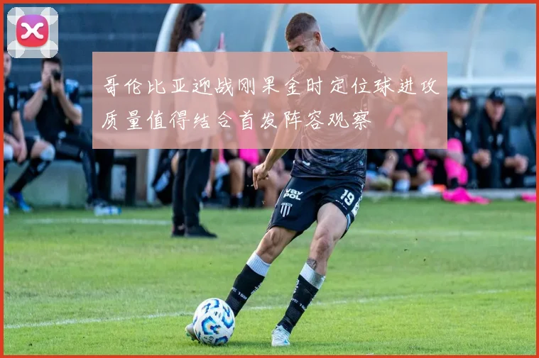 哥伦比亚迎战刚果金时定位球进攻质量值得结合首发阵容观察