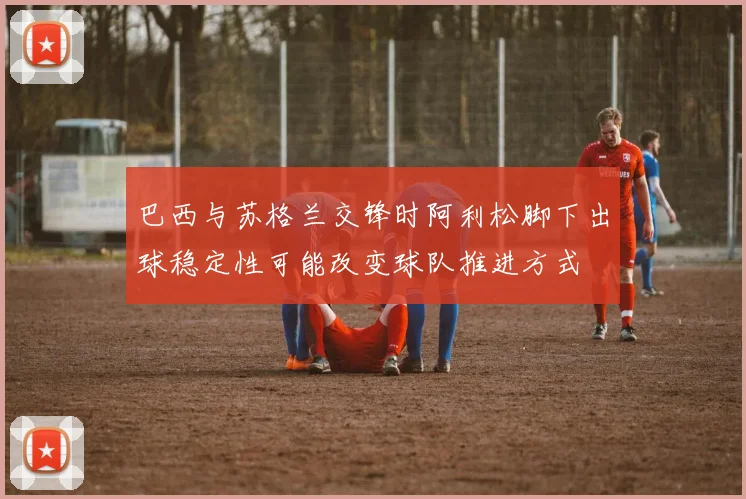 巴西与苏格兰交锋时阿利松脚下出球稳定性可能改变球队推进方式