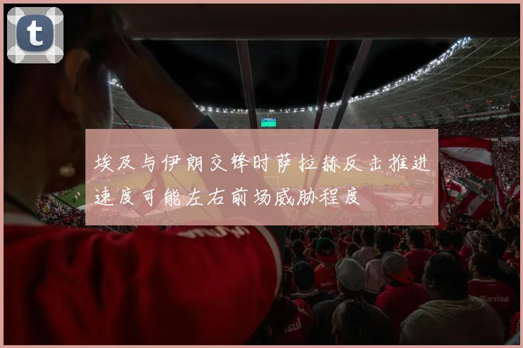 埃及与伊朗交锋时萨拉赫反击推进速度可能左右前场威胁程度