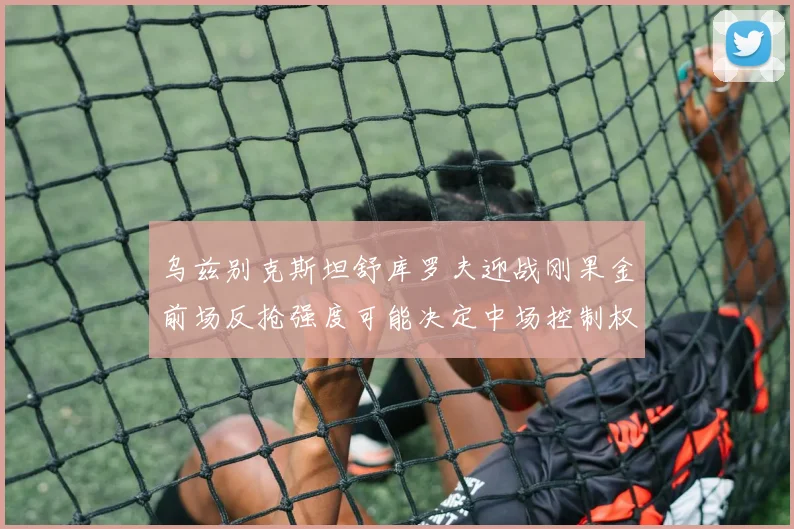 乌兹别克斯坦舒库罗夫迎战刚果金前场反抢强度可能决定中场控制权