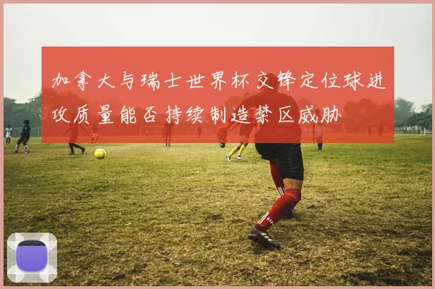 加拿大与瑞士世界杯交锋定位球进攻质量能否持续制造禁区威胁