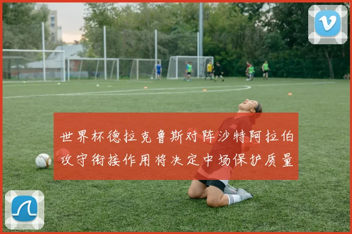 世界杯德拉克鲁斯对阵沙特阿拉伯攻守衔接作用将决定中场保护质量