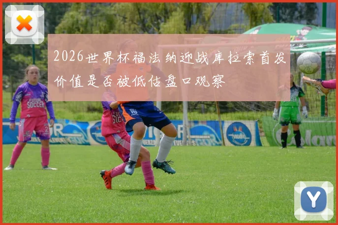 2026世界杯福法纳迎战库拉索首发价值是否被低估盘口观察