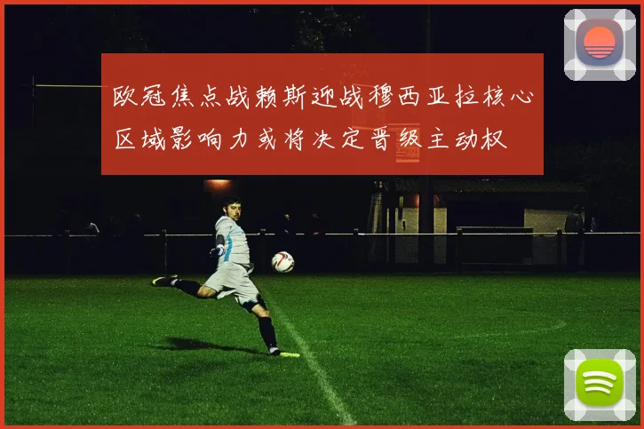 欧冠焦点战赖斯迎战穆西亚拉核心区域影响力或将决定晋级主动权